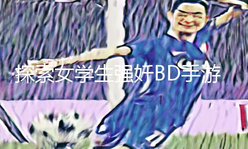 探索女学生强奷BD手游攻略：下载app玩转最新教程！