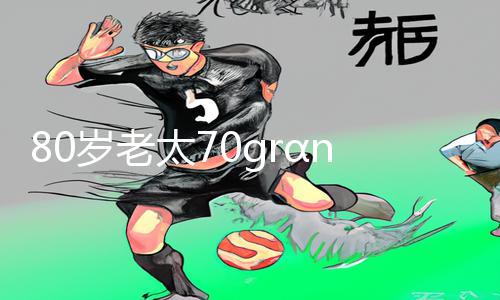 80岁老太70grαnny中国下载APP享受手游新生活！